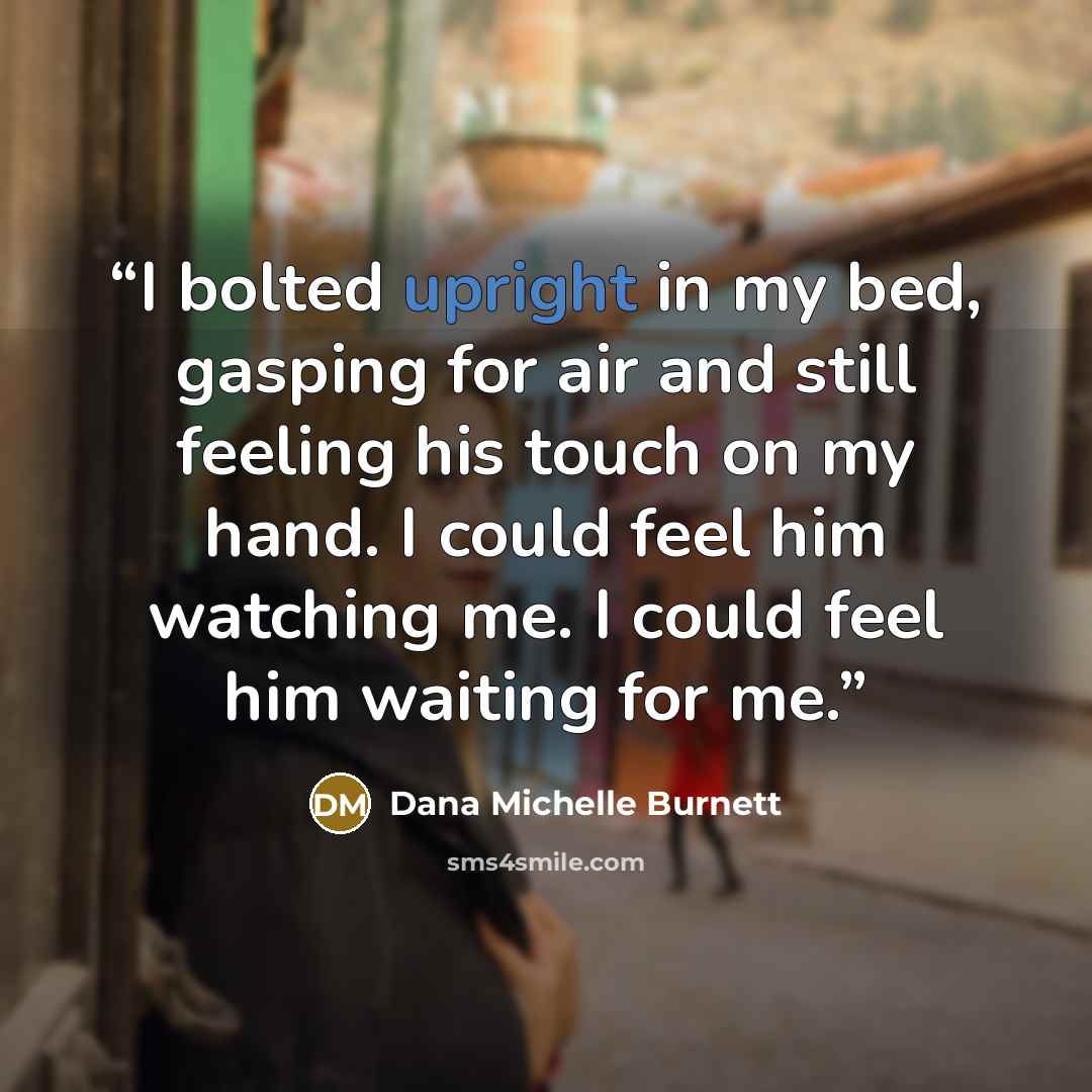 “I bolted upright in my bed, gasping for air and still feeling his touch on my hand. I could feel him watching me. I could feel him waiting for me.” quote by Dana Michelle Burnett