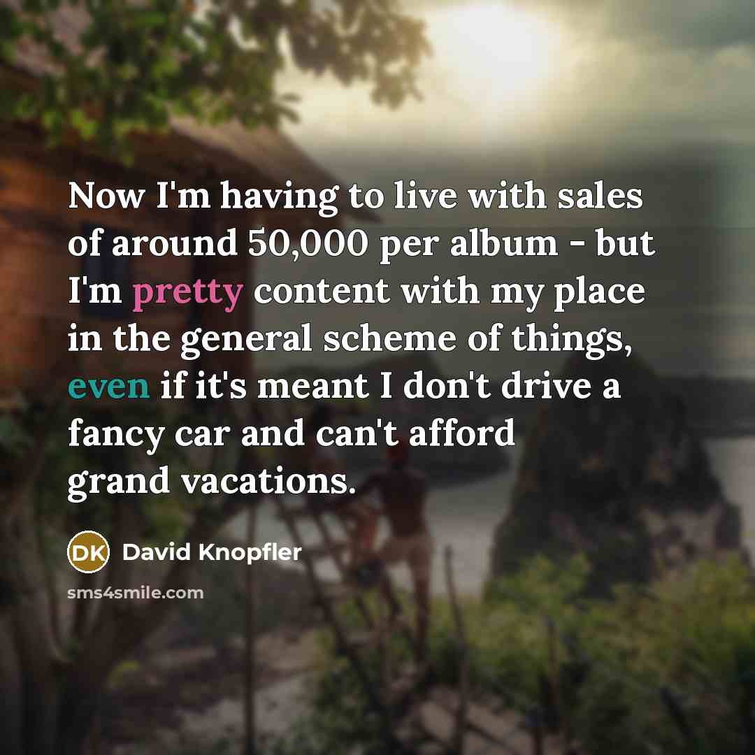 “Now I'm having to live with sales of around 50,000 per album - but I'm pretty content with my place in the general scheme of things, even if it's meant I don't drive a fancy car and can't afford grand vacations.” quote by David Knopfler
