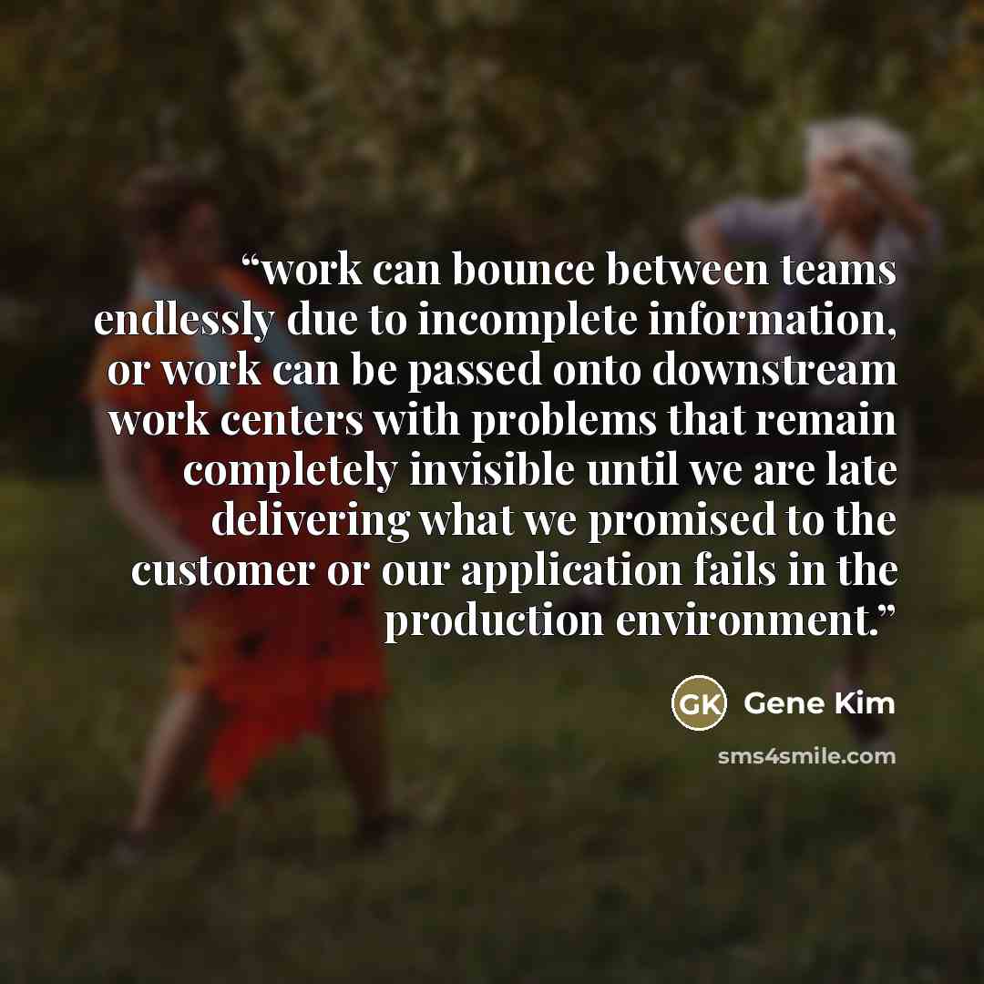 “work can bounce between teams endlessly due to incomplete information, or work can be passed onto downstream work centers with problems that remain completely invisible until we are late delivering what we promised to the customer or our application fails in the production environment.” quote by Gene Kim