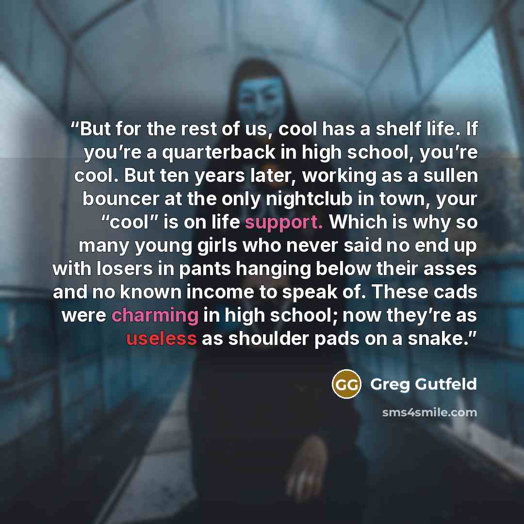 “But for the rest of us, cool has a shelf life. If you’re a quarterback in high school, you’re cool. But ten years later, working as a sullen bouncer at the only nightclub in town, your “cool” is on life support. Which is why so many young girls who never said no end up with losers in pants hanging…” quote by Greg Gutfeld