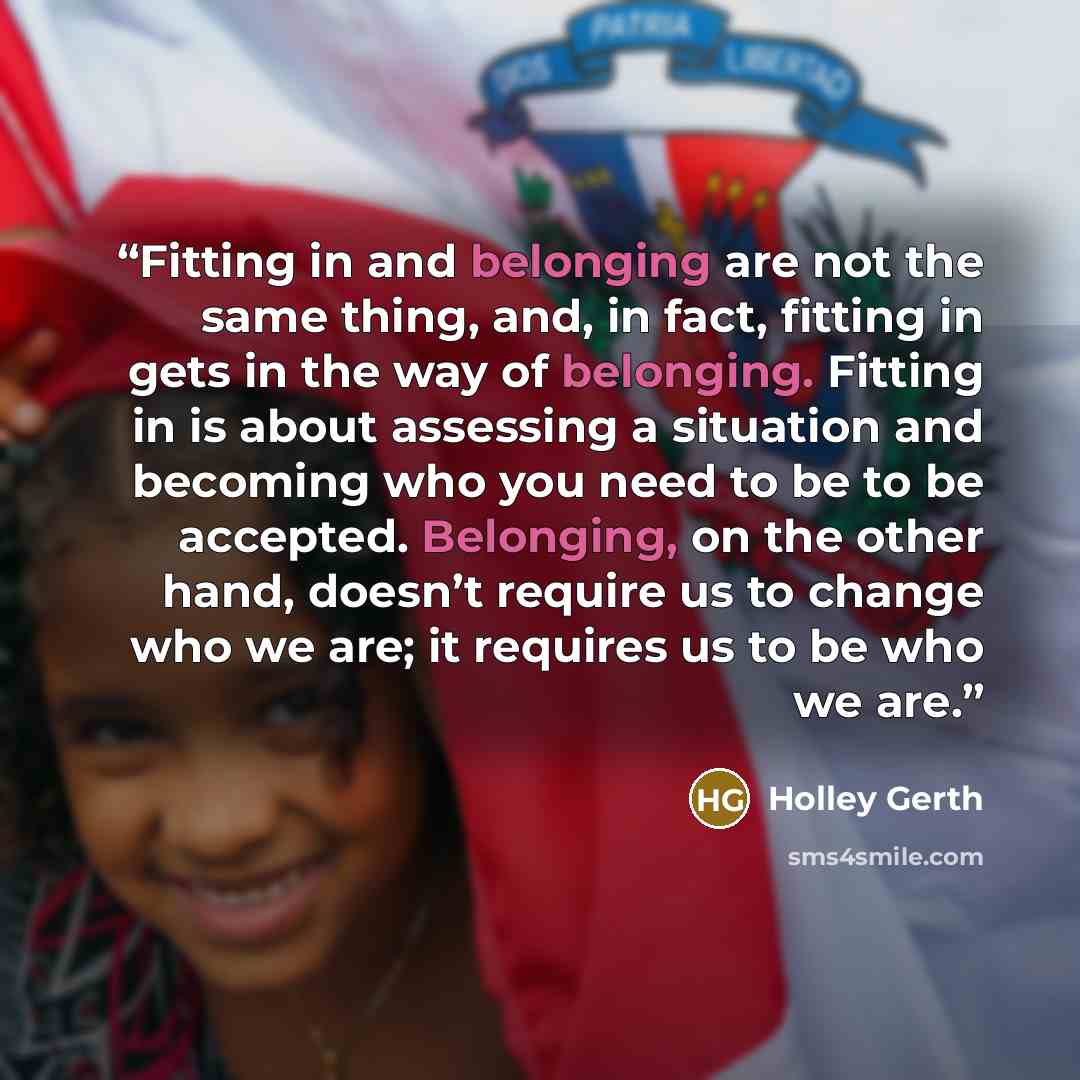 “Fitting in and belonging are not the same thing, and, in fact, fitting in gets in the way of belonging. Fitting in is about assessing a situation and becoming who you need to be to be accepted. Belonging, on the other hand, doesn’t require us to change who we are; it requires us to be who we are.” quote by Holley Gerth