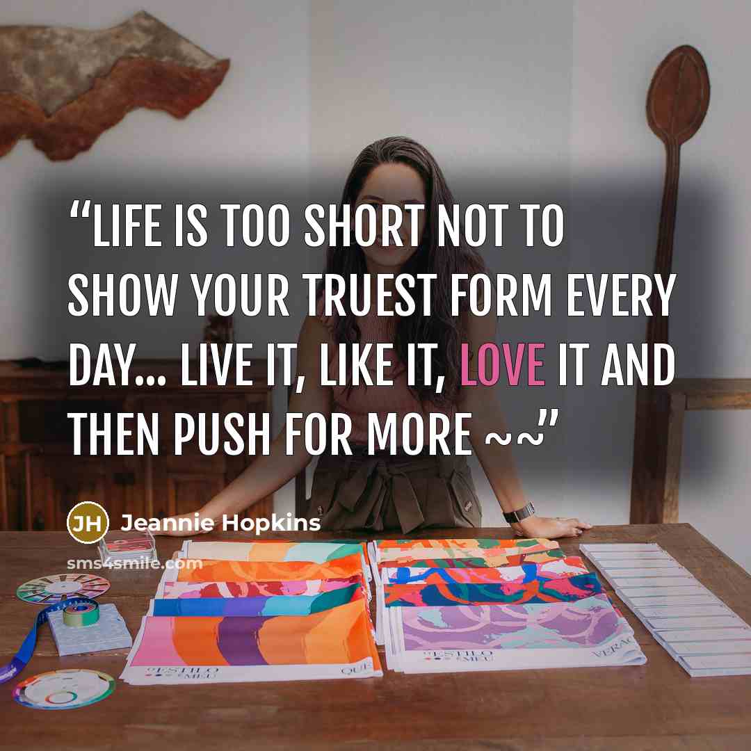 “Life is too short not to show your truest form EVERY day... Live it, Like it, Love it and then push for more ~~” quote by Jeannie Hopkins