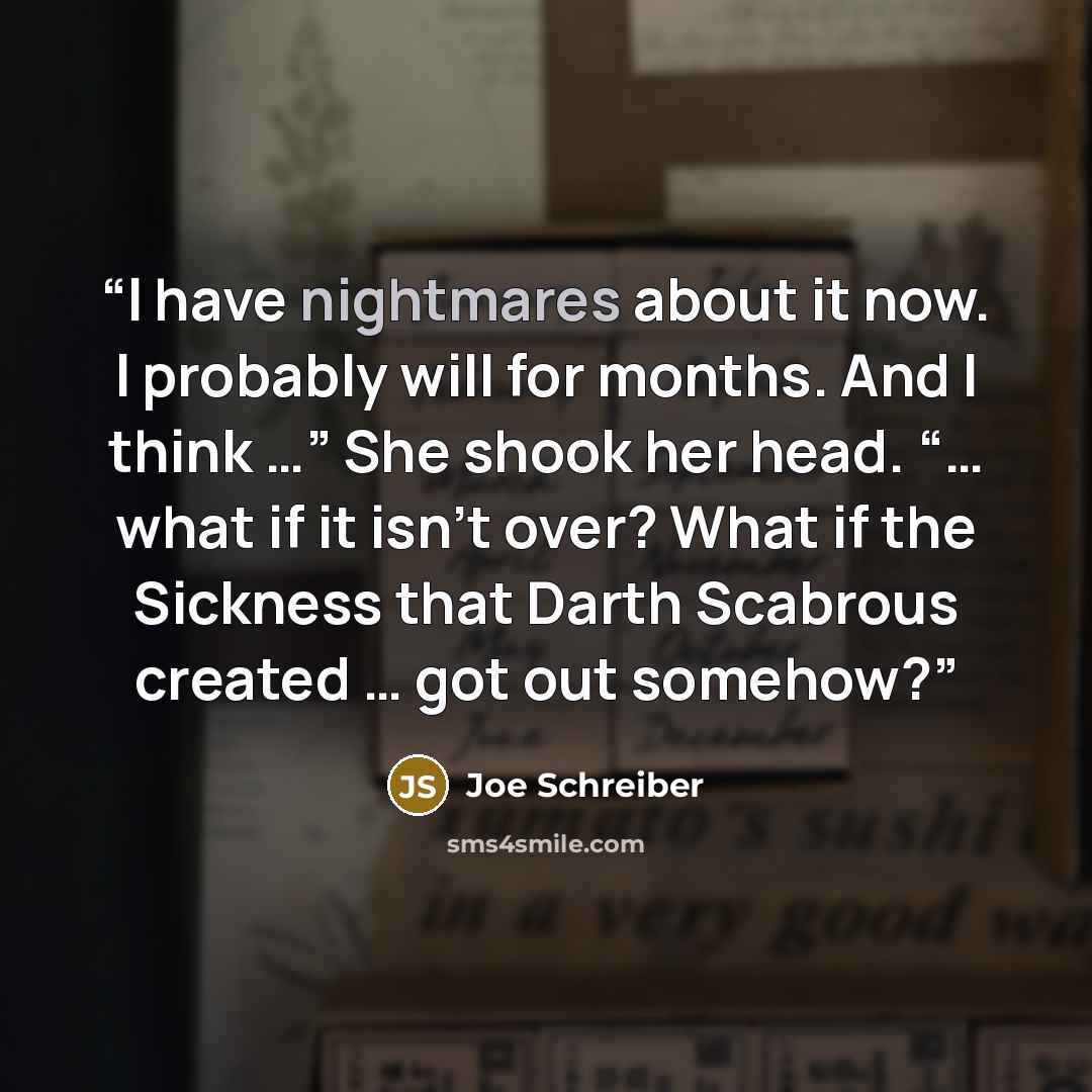 “I have nightmares about it now. I probably will for months. And I think …” She shook her head. “… what if it isn’t over? What if the Sickness that Darth Scabrous created … got out somehow?” quote by Joe Schreiber