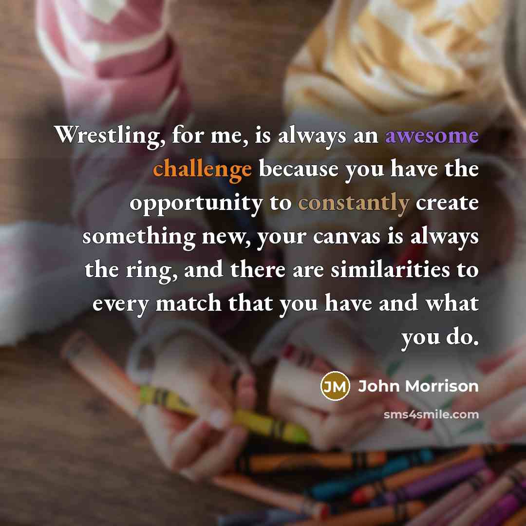 “Wrestling, for me, is always an awesome challenge because you have the opportunity to constantly create something new, your canvas is always the ring, and there are similarities to every match that you have and what you do.” quote by John Morrison