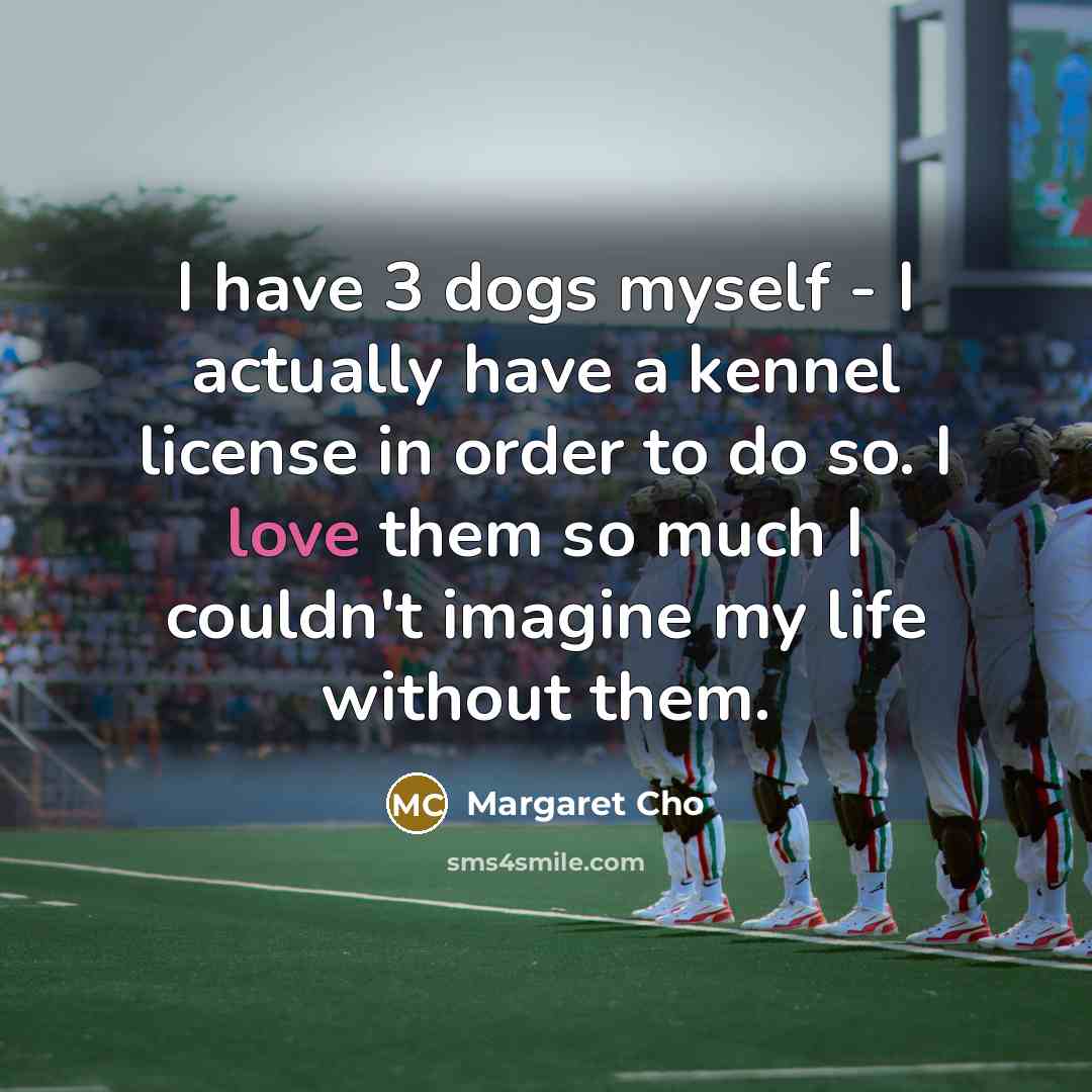 “I have 3 dogs myself - I actually have a kennel license in order to do so. I love them so much I couldn't imagine my life without them.” quote by Margaret Cho