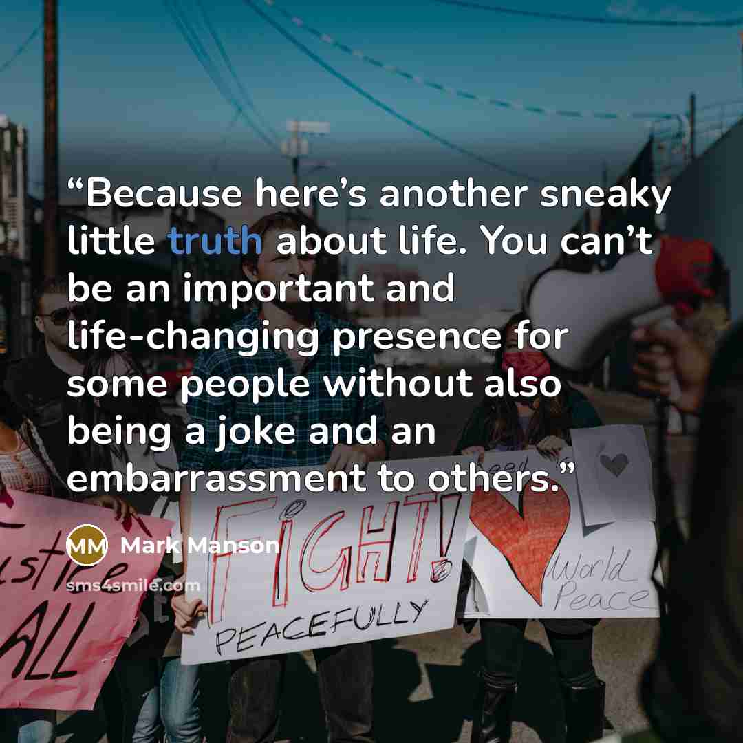 “Because here’s another sneaky little truth about life. You can’t be an important and life-changing presence for some people without also being a joke and an embarrassment to others.” quote by Mark Manson