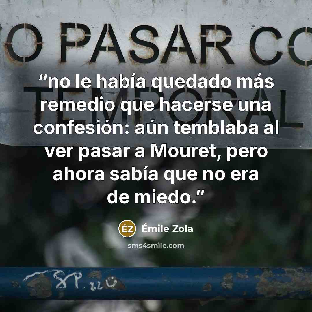 “no le había quedado más remedio que hacerse una confesión: aún temblaba al ver pasar a Mouret, pero ahora sabía que no era de miedo.” quote by Émile Zola