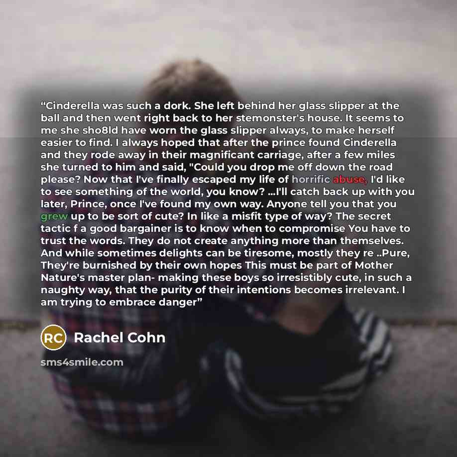 “Cinderella was such a dork. She left behind her glass slipper at the ball and then went right back to her stemonster's house. It seems to me she sho8ld have worn the glass slipper always, to make herself easier to find. I always hoped that after the prince found Cinderella and they rode away in…” quote by Rachel Cohn