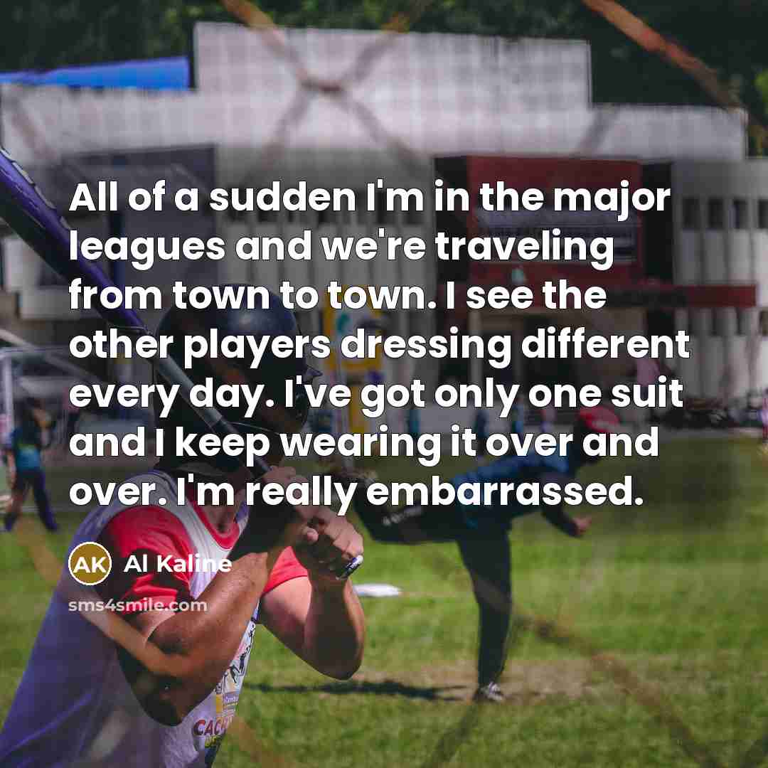“All of a sudden I'm in the major leagues and we're traveling from town to town. I see the other players dressing different every day. I've got only one suit and I keep wearing it over and over. I'm really embarrassed.” quote by Al Kaline
