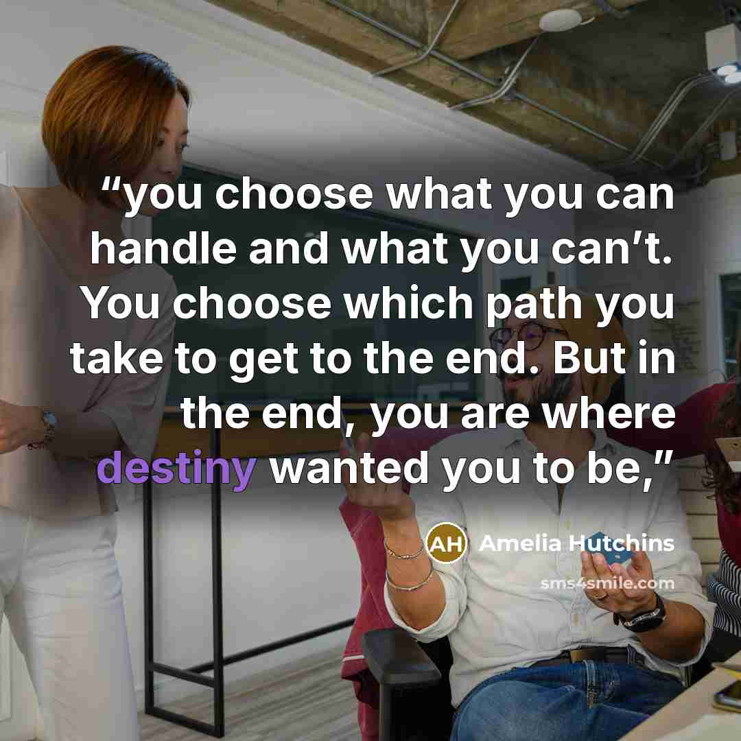 “you choose what you can handle and what you can’t. You choose which path you take to get to the end. But in the end, you are where destiny wanted you to be,” quote by Amelia Hutchins