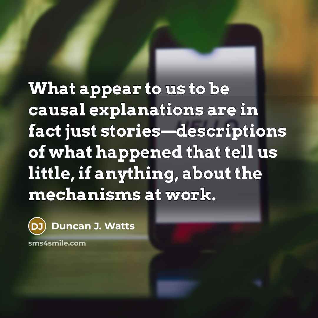 “What appear to us to be causal explanations are in fact just stories—descriptions of what happened that tell us little, if anything, about the mechanisms at work.” quote by Duncan J. Watts