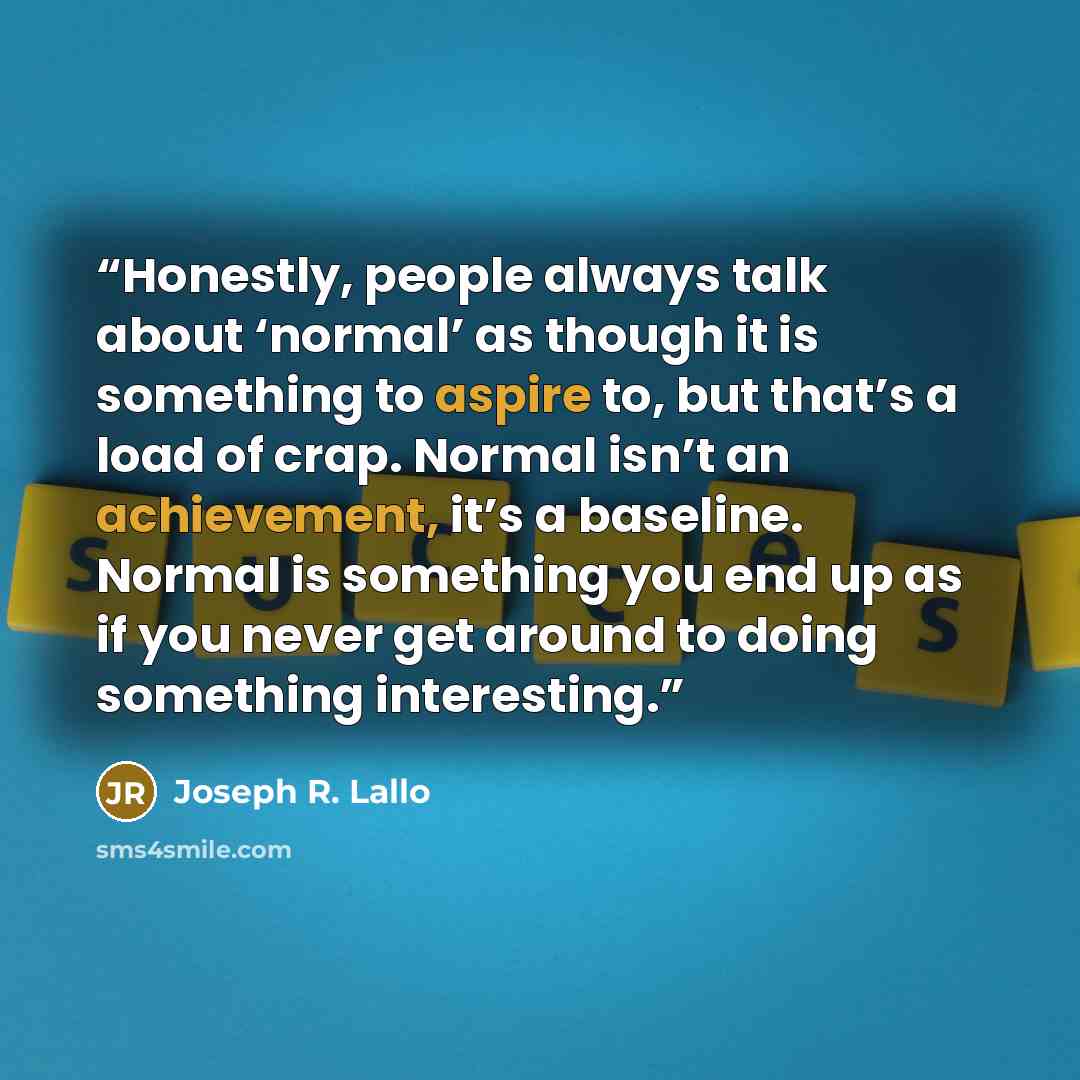 “Honestly, people always talk about ‘normal’ as though it is something to aspire to, but that’s a load of crap. Normal isn’t an achievement, it’s a baseline. Normal is something you end up as if you never get around to doing something interesting.” quote by Joseph R. Lallo