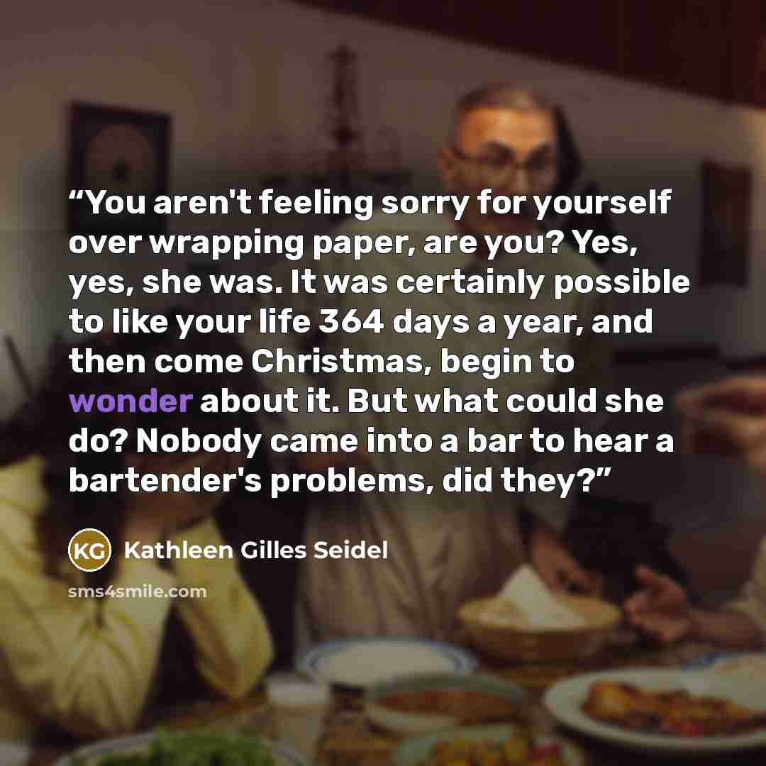 “You aren't feeling sorry for yourself over wrapping paper, are you? Yes, yes, she was. It was certainly possible to like your life 364 days a year, and then come Christmas, begin to wonder about it. But what could she do? Nobody came into a bar to hear a bartender's problems, did they?” quote by Kathleen Gilles Seidel