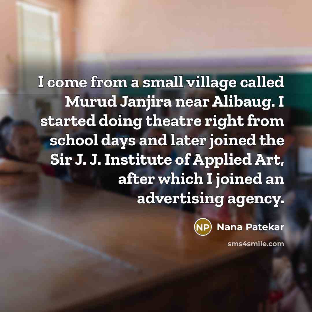 “I come from a small village called Murud Janjira near Alibaug. I started doing theatre right from school days and later joined the Sir J. J. Institute of Applied Art, after which I joined an advertising agency.” quote by Nana Patekar