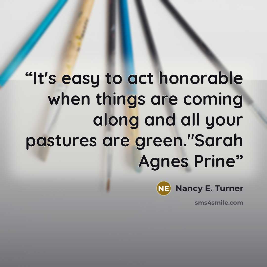 “It's easy to act honorable when things are coming along and all your pastures are green."Sarah Agnes Prine” quote by Nancy E. Turner
