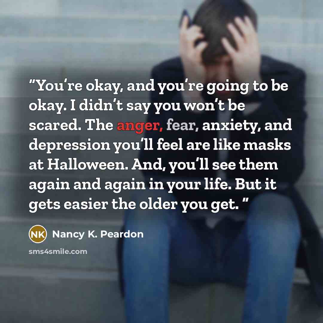 “You’re okay, and you’re going to be okay. I didn’t say you won’t be scared. The anger, fear, anxiety, and depression you’ll feel are like masks at Halloween. And, you’ll see them again and again in your life. But it gets easier the older you get.” quote by Nancy K. Peardon