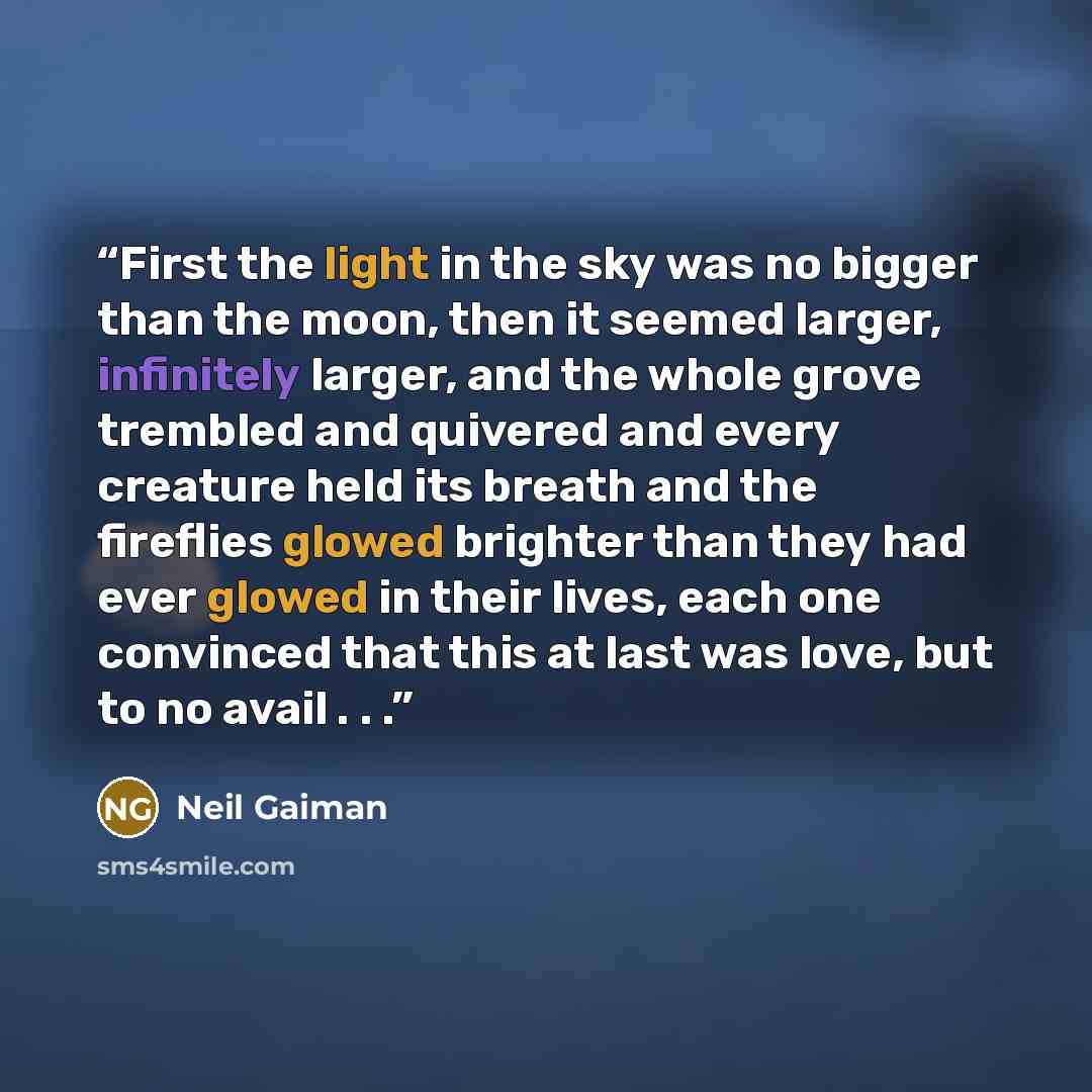 “First the light in the sky was no bigger than the moon, then it seemed larger, infinitely larger, and the whole grove trembled and quivered and every creature held its breath and the fireflies glowed brighter than they had ever glowed in their lives, each one convinced that this at last was love…” quote by Neil Gaiman
