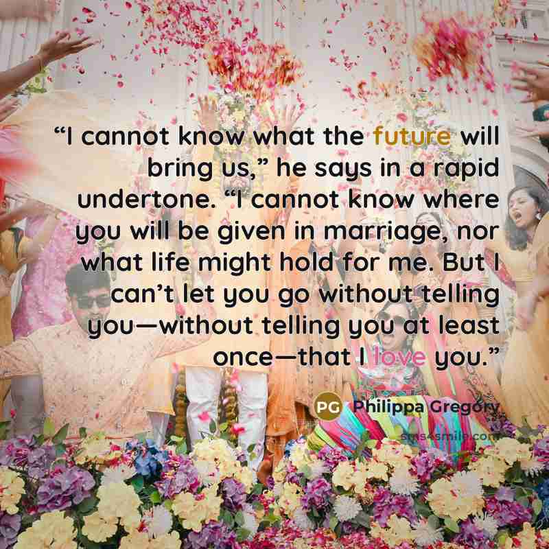 “I cannot know what the future will bring us,” he says in a rapid undertone. “I cannot know where you will be given in marriage, nor what life might hold for me. But I can’t let you go without telling you—without telling you at least once—that I love you.” quote by Philippa Gregory