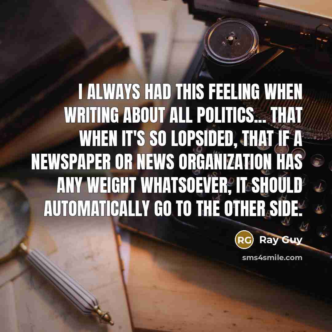 “I always had this feeling when writing about all politics... that when it's so lopsided, that if a newspaper or news organization has any weight whatsoever, it should automatically go to the other side.” quote by Ray Guy