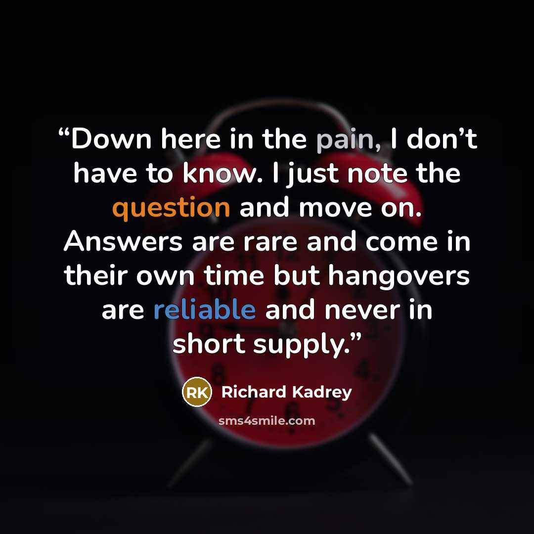 “Down here in the pain, I don’t have to know. I just note the question and move on. Answers are rare and come in their own time but hangovers are reliable and never in short supply.” quote by Richard Kadrey