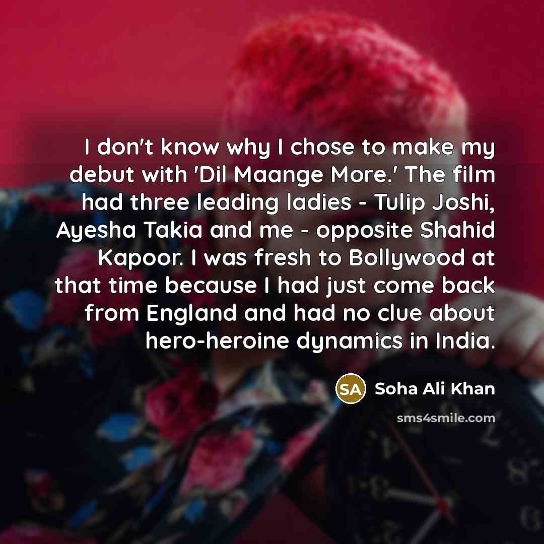 “I don't know why I chose to make my debut with 'Dil Maange More.' The film had three leading ladies - Tulip Joshi, Ayesha Takia and me - opposite Shahid Kapoor. I was fresh to Bollywood at that time because I had just come back from England and had no clue about hero-heroine dynamics in India.” quote by Soha Ali Khan