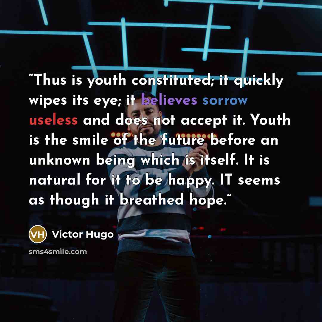 “Thus is youth constituted; it quickly wipes its eye; it believes sorrow useless and does not accept it. Youth is the smile of the future before an unknown being which is itself. It is natural for it to be happy. IT seems as though it breathed hope.” quote by Victor Hugo