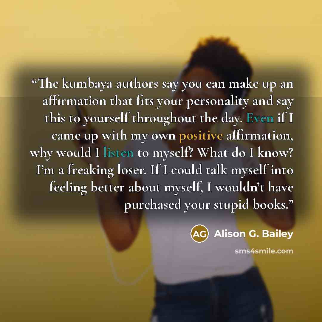 “The kumbaya authors say you can make up an affirmation that fits your personality and say this to yourself throughout the day. Even if I came up with my own positive affirmation, why would I listen to myself? What do I know? I’m a freaking loser. If I could talk myself into feeling better about…” quote by Alison G. Bailey