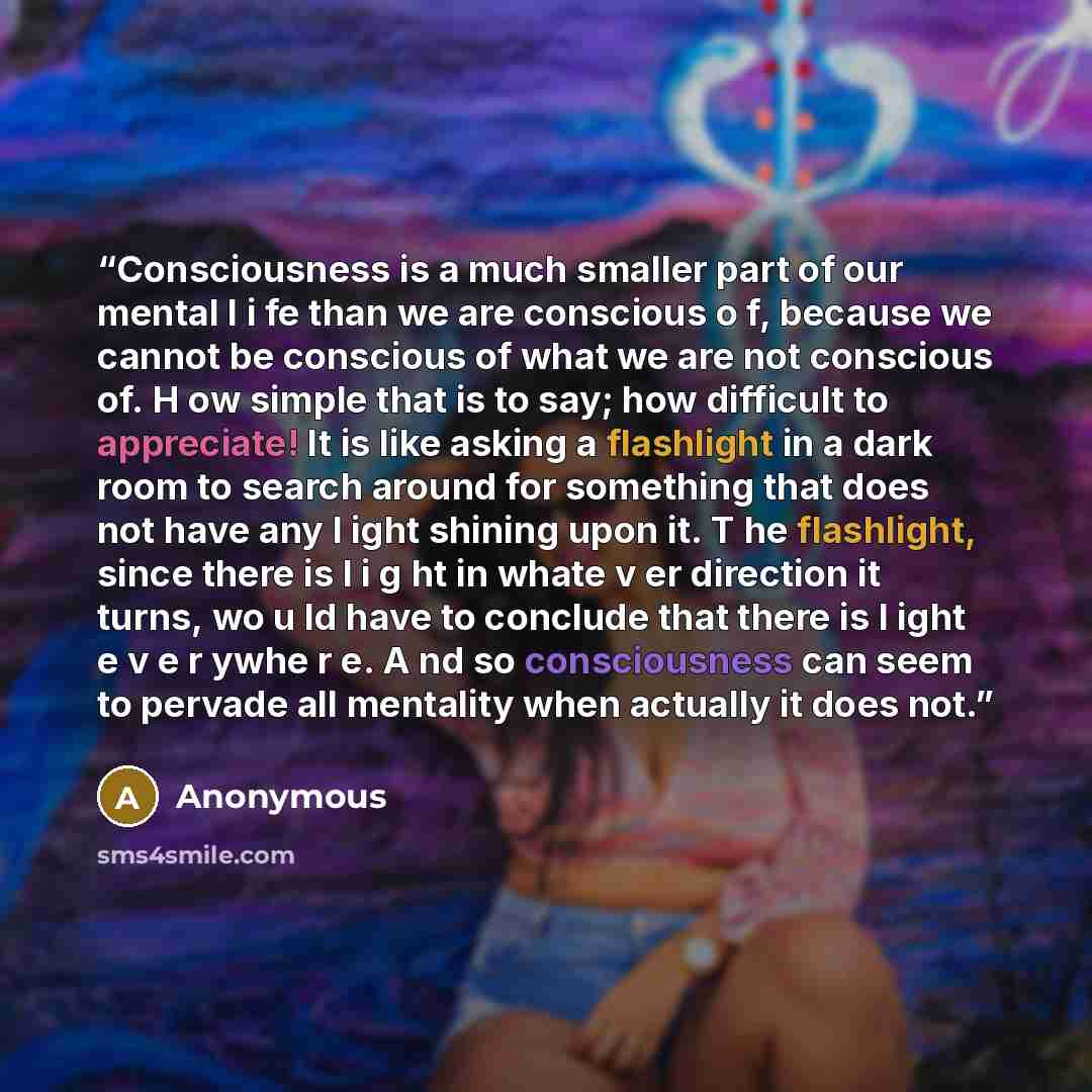“Consciousness is a much smaller part of our mental l i fe than we are conscious o f, because we cannot be conscious of what we are not conscious of. H ow simple that is to say; how difficult to appreciate! It is like asking a flashlight in a dark room to search around for something that does not…” quote by Anonymous