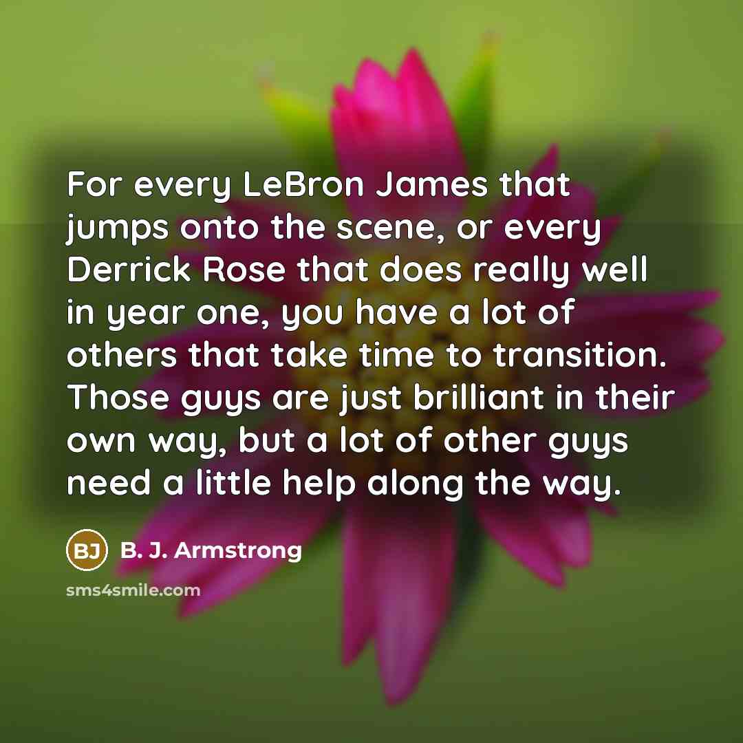 “For every LeBron James that jumps onto the scene, or every Derrick Rose that does really well in year one, you have a lot of others that take time to transition. Those guys are just brilliant in their own way, but a lot of other guys need a little help along the way.” quote by B. J. Armstrong