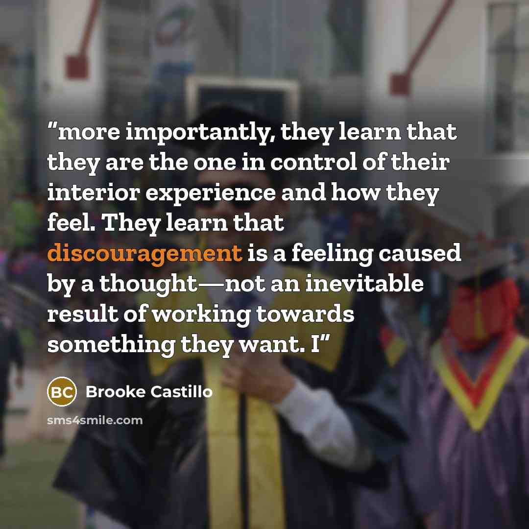 “more importantly, they learn that they are the one in control of their interior experience and how they feel. They learn that discouragement is a feeling caused by a thought—not an inevitable result of working towards something they want. I” quote by Brooke Castillo