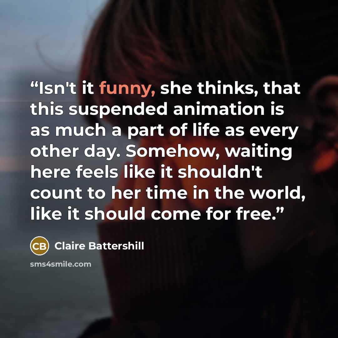 “Isn't it funny, she thinks, that this suspended animation is as much a part of life as every other day. Somehow, waiting here feels like it shouldn't count to her time in the world, like it should come for free.” quote by Claire Battershill