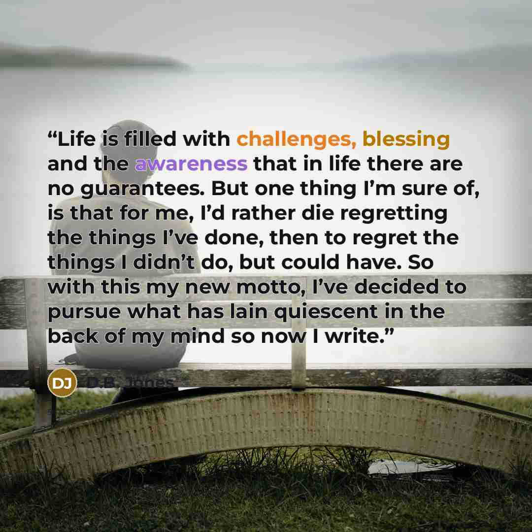 “Life is filled with challenges, blessing and the awareness that in life there are no guarantees. But one thing I’m sure of, is that for me, I’d rather die regretting the things I’ve done, then to regret the things I didn’t do, but could have. So with this my new motto, I’ve decided to pursue what…” quote by D.B. Jones
