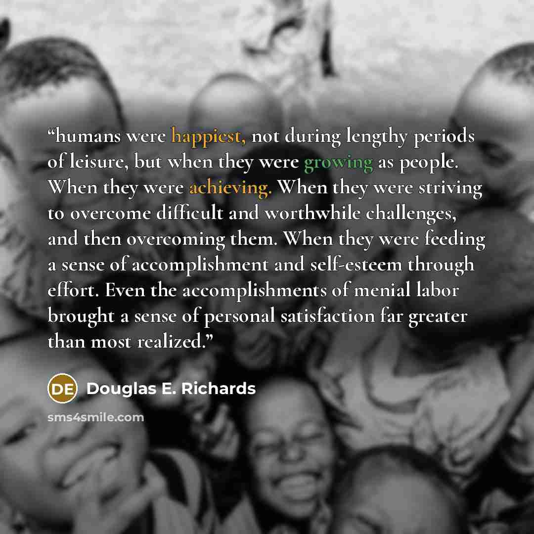 “humans were happiest, not during lengthy periods of leisure, but when they were growing as people. When they were achieving. When they were striving to overcome difficult and worthwhile challenges, and then overcoming them. When they were feeding a sense of accomplishment and self-esteem through…” quote by Douglas E. Richards