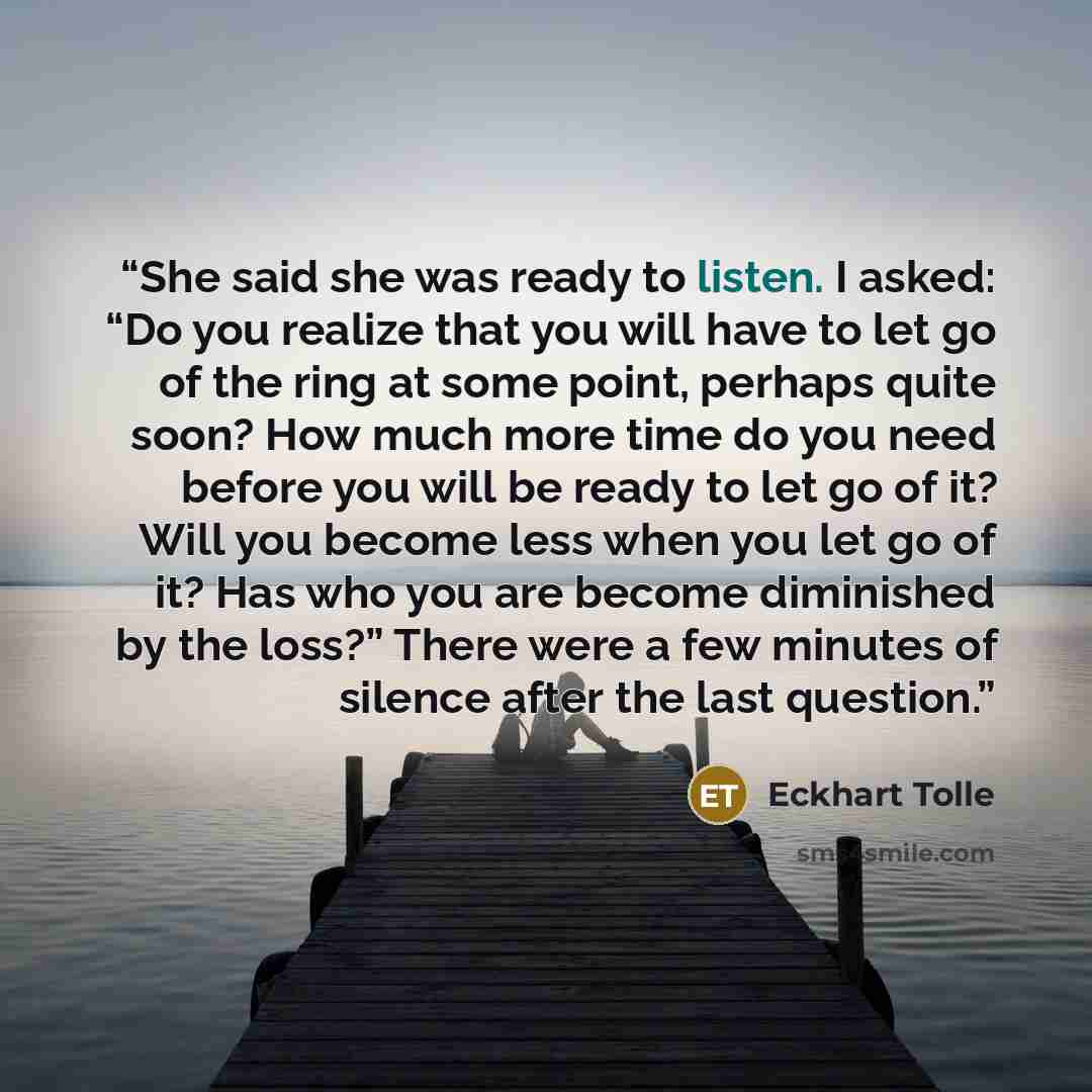 “She said she was ready to listen. I asked: “Do you realize that you will have to let go of the ring at some point, perhaps quite soon? How much more time do you need before you will be ready to let go of it? Will you become less when you let go of it? Has who you are become diminished by the…” quote by Eckhart Tolle