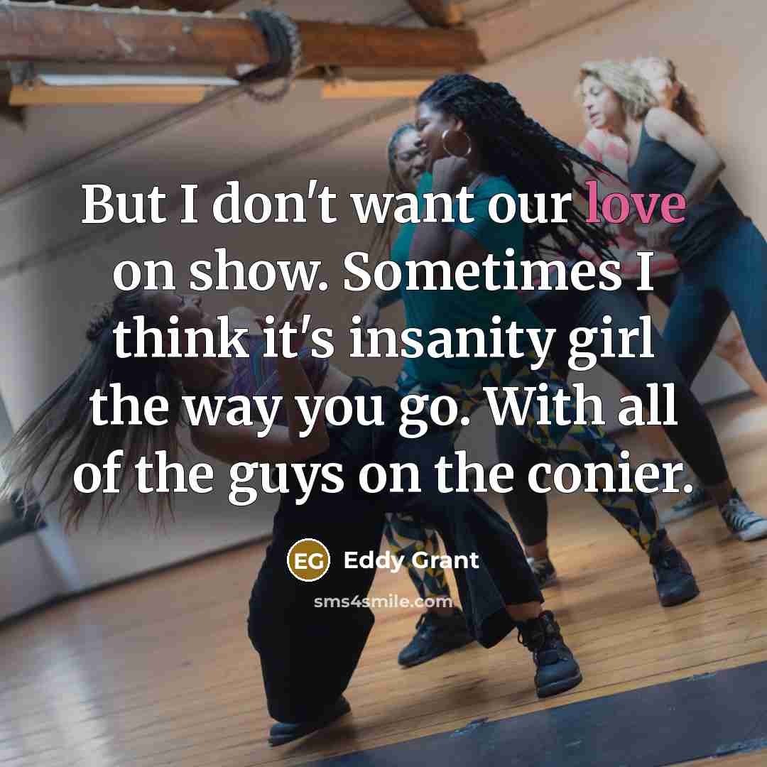 “But I don't want our love on show. Sometimes I think it's insanity girl the way you go. With all of the guys on the conier.” quote by Eddy Grant