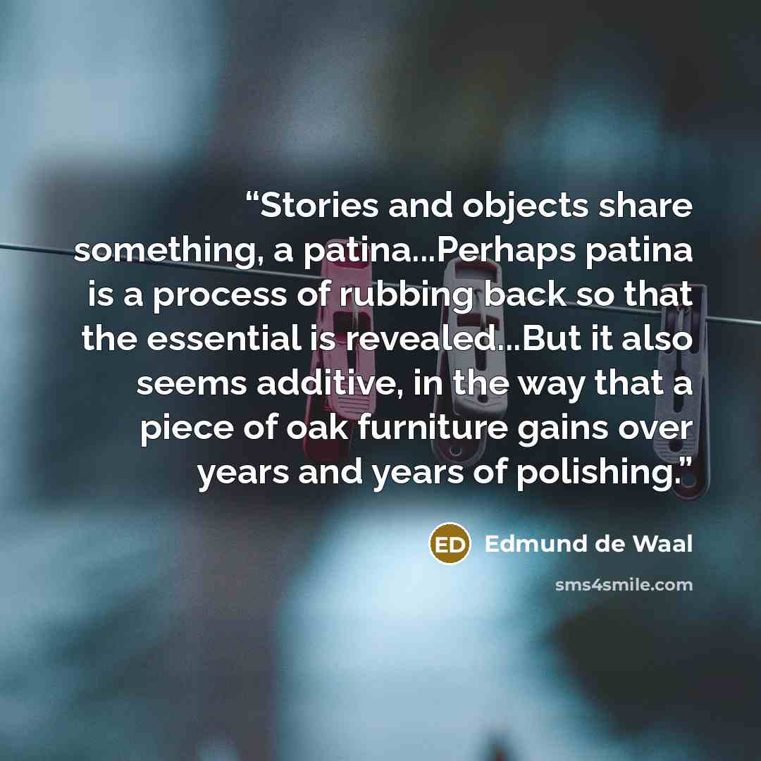 “Stories and objects share something, a patina...Perhaps patina is a process of rubbing back so that the essential is revealed...But it also seems additive, in the way that a piece of oak furniture gains over years and years of polishing.” quote by Edmund de Waal
