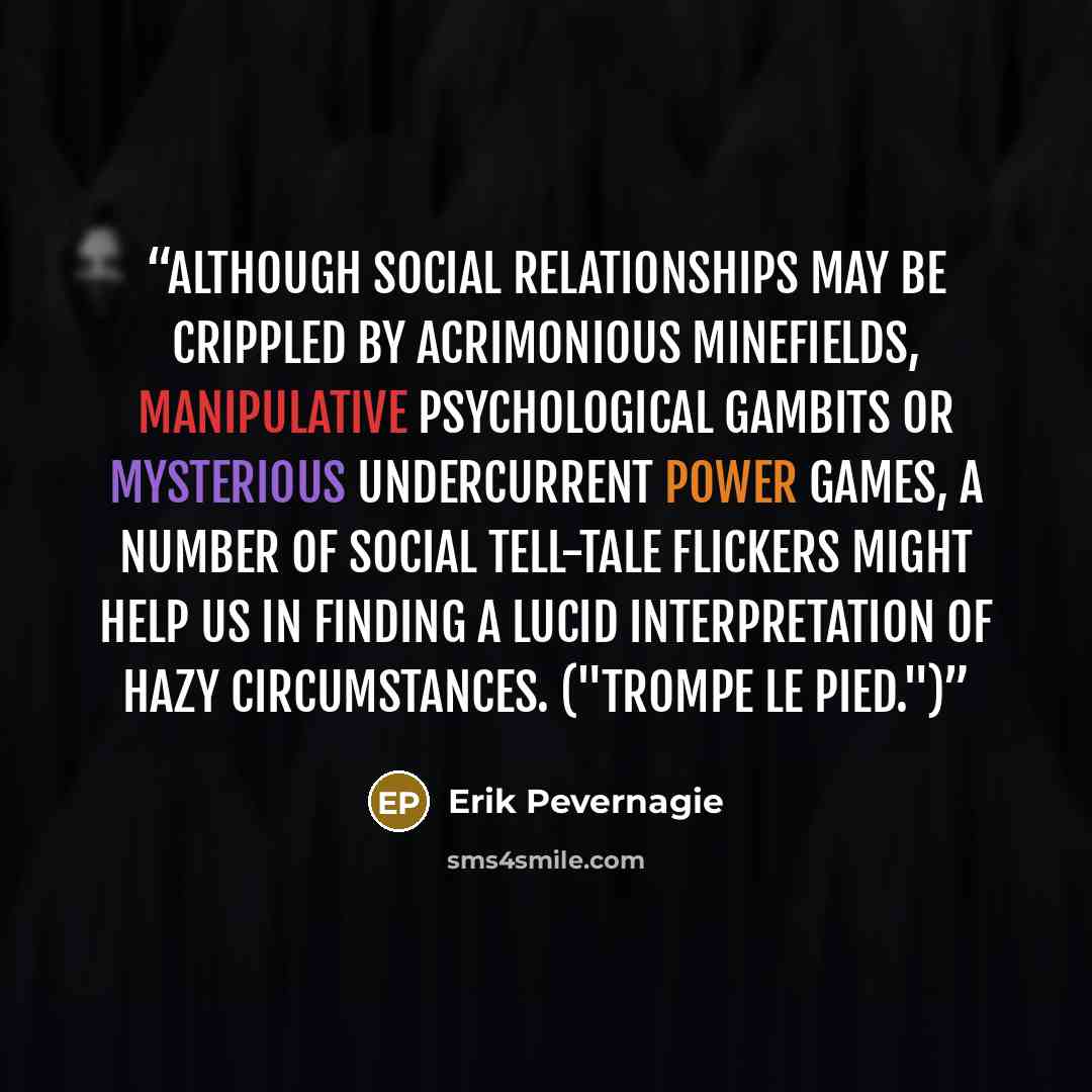 “Although social relationships may be crippled by acrimonious minefields, manipulative psychological gambits or mysterious undercurrent power games, a number of social tell-tale flickers might help us in finding a lucid interpretation of hazy circumstances. ("Trompe le pied.")” quote by Erik Pevernagie