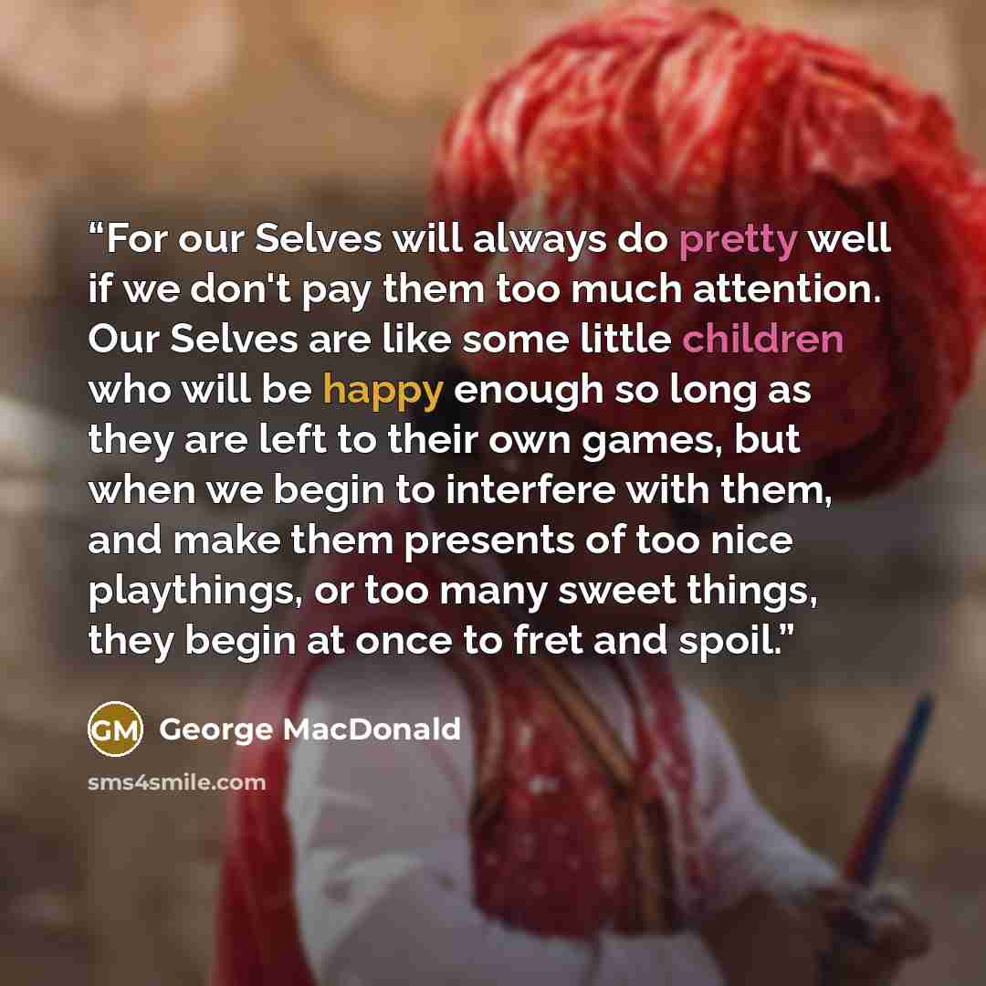 “For our Selves will always do pretty well if we don't pay them too much attention. Our Selves are like some little children who will be happy enough so long as they are left to their own games, but when we begin to interfere with them, and make them presents of too nice playthings, or too many…” quote by George MacDonald