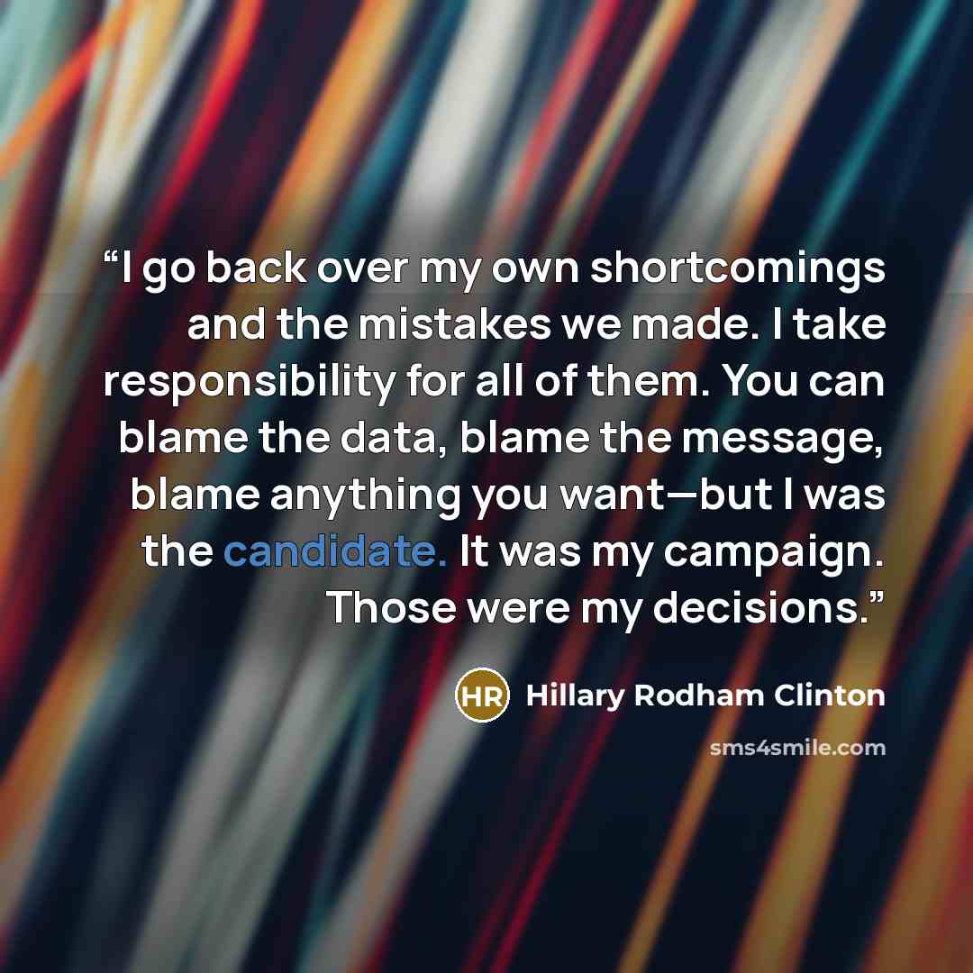 “I go back over my own shortcomings and the mistakes we made. I take responsibility for all of them. You can blame the data, blame the message, blame anything you want—but I was the candidate. It was my campaign. Those were my decisions.” quote by Hillary Rodham Clinton