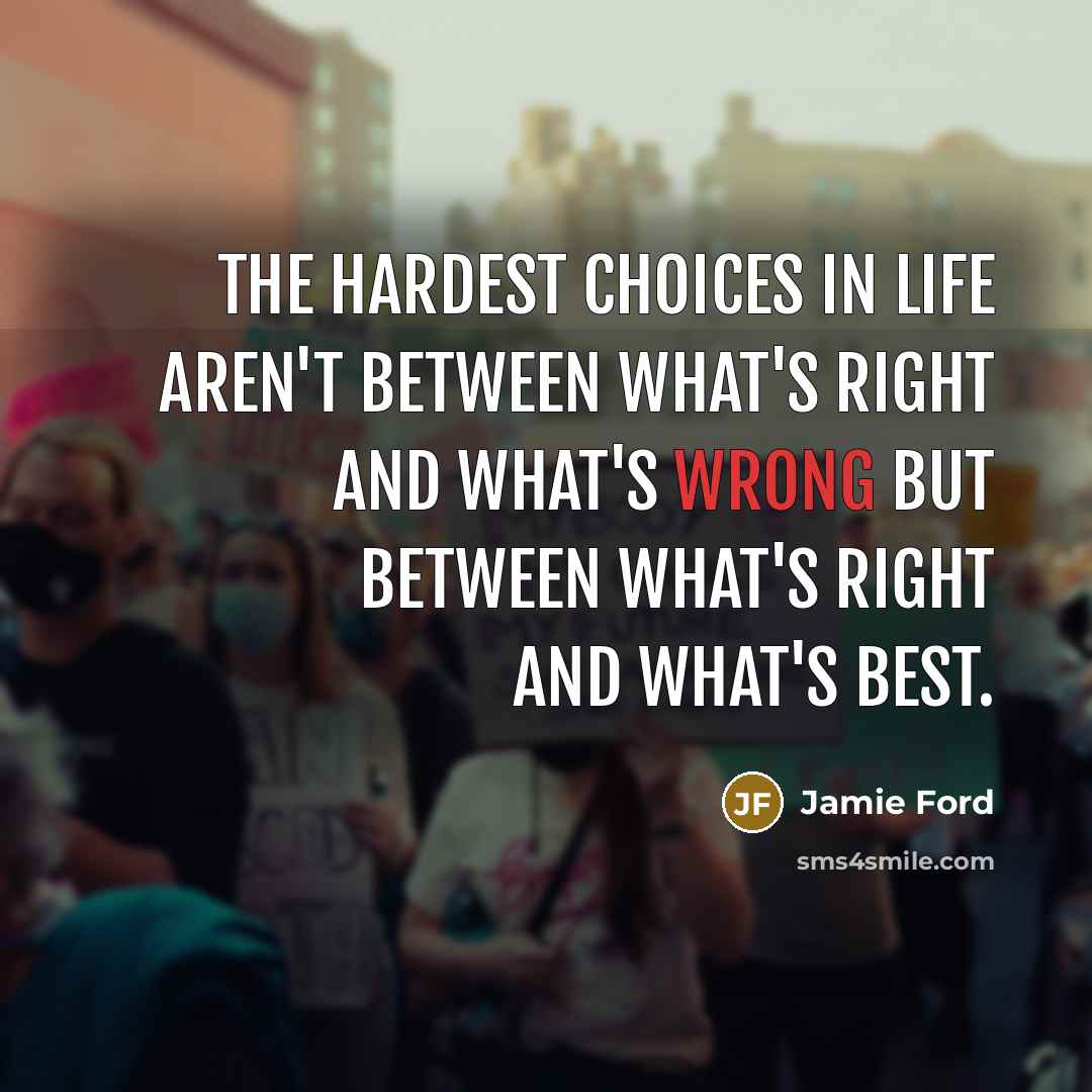“The hardest choices in life aren't between what's right and what's wrong but between what's right and what's best.” quote by Jamie Ford