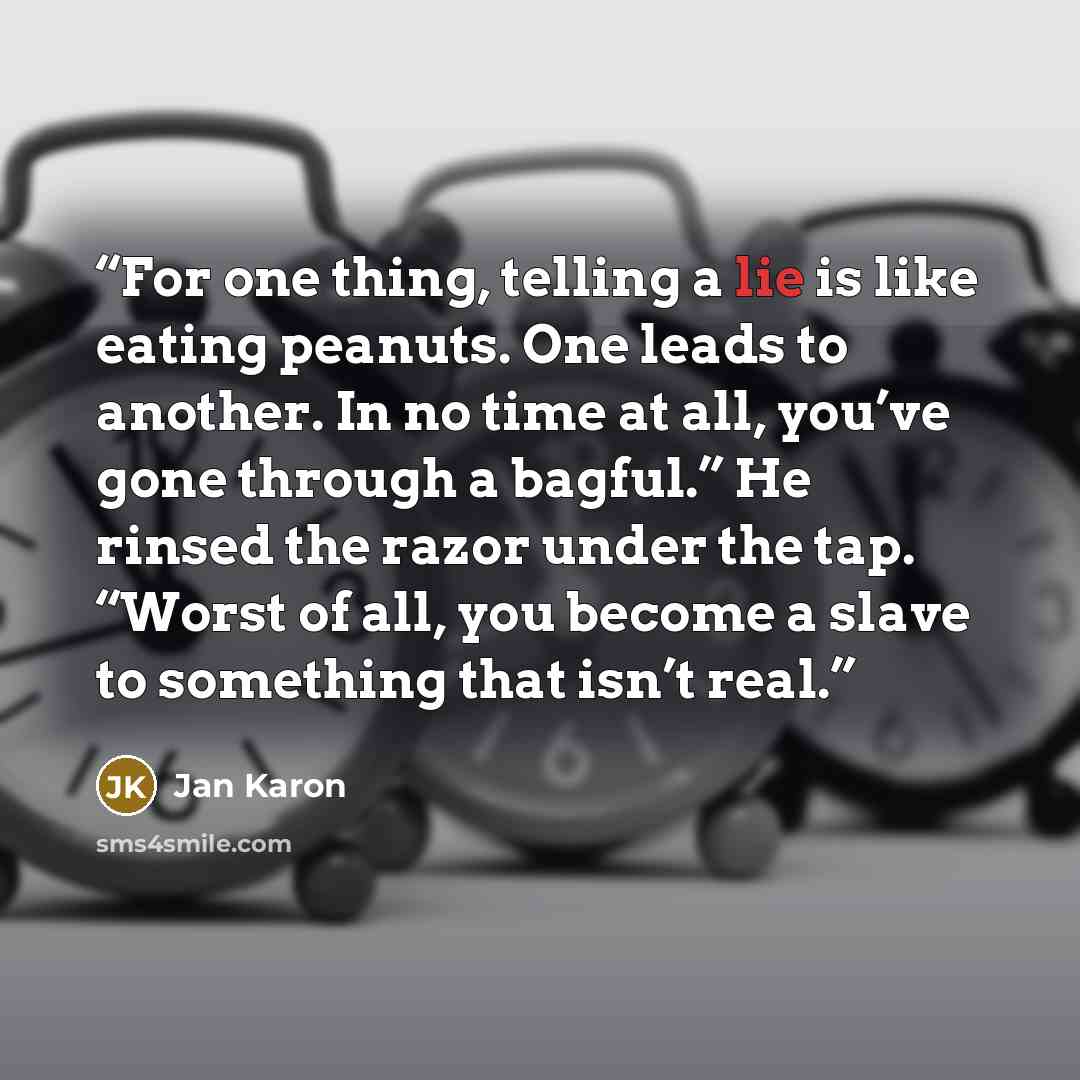 “For one thing, telling a lie is like eating peanuts. One leads to another. In no time at all, you’ve gone through a bagful.” He rinsed the razor under the tap. “Worst of all, you become a slave to something that isn’t real.” quote by Jan Karon