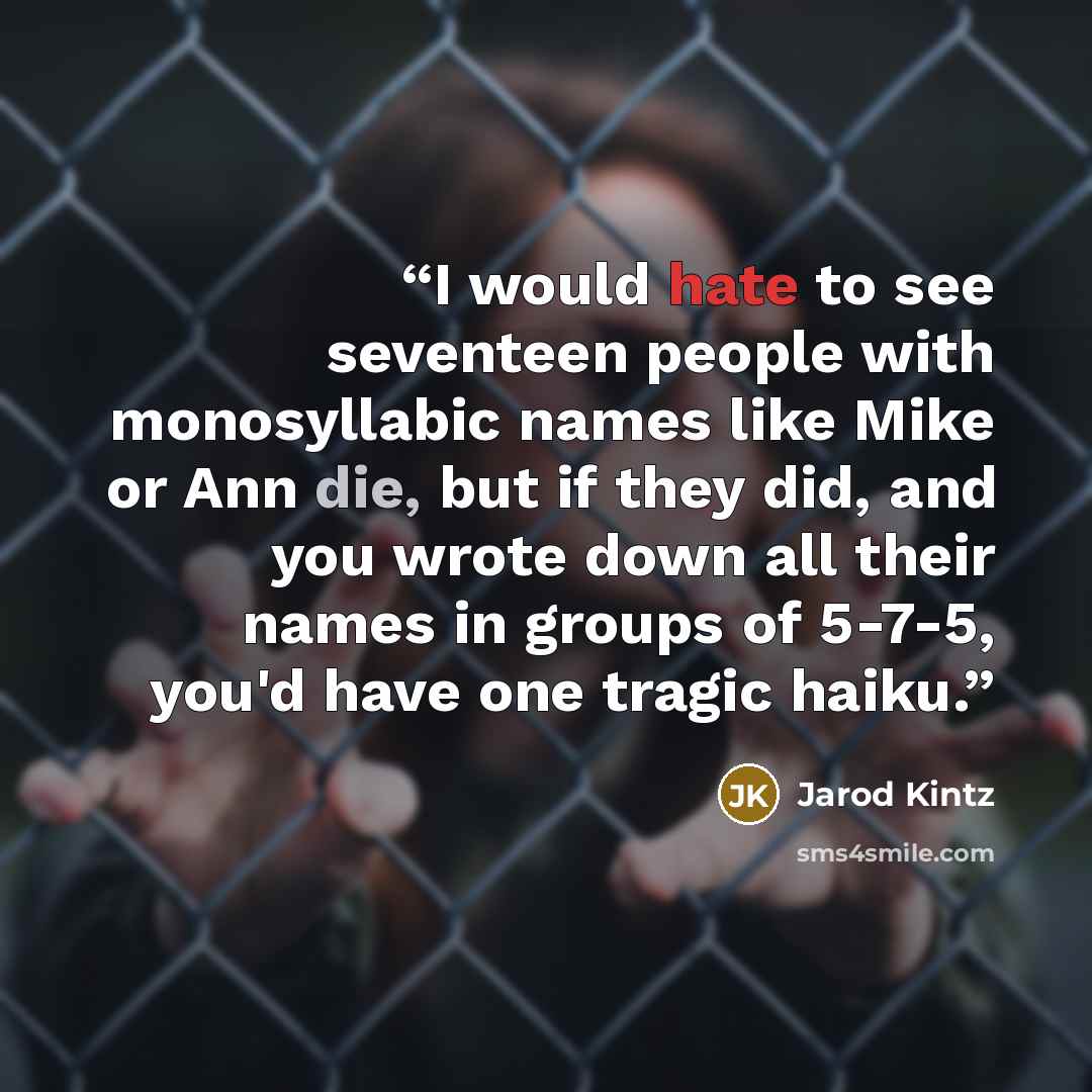 “I would hate to see seventeen people with monosyllabic names like Mike or Ann die, but if they did, and you wrote down all their names in groups of 5-7-5, you'd have one tragic haiku.” quote by Jarod Kintz