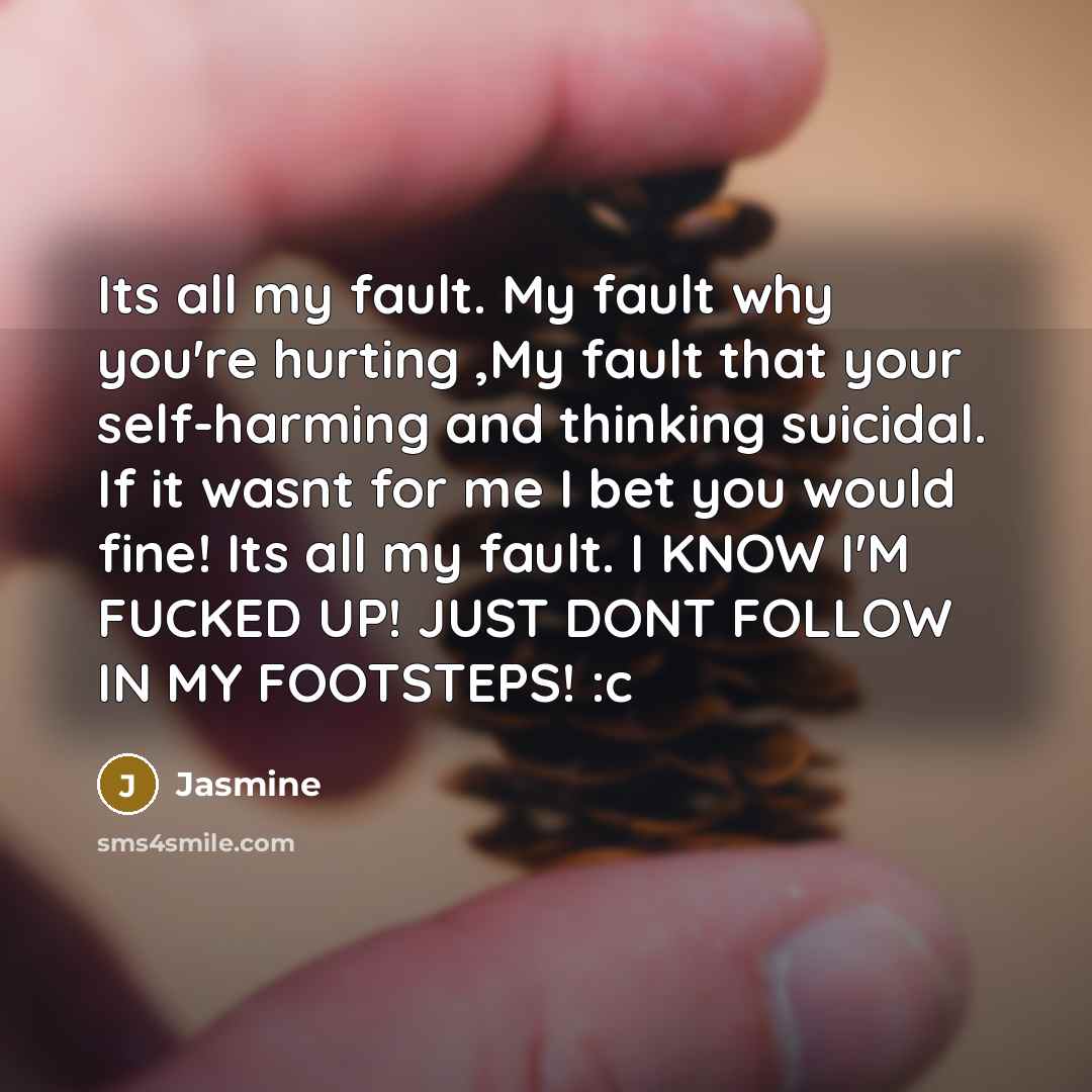 “Its all my fault. My fault why you're hurting ,My fault that your self-harming and thinking suicidal. If it wasnt for me I bet you would fine! Its all my fault. I KNOW I'M FUCKED UP! JUST DONT FOLLOW IN MY FOOTSTEPS! :c” quote by Jasmine