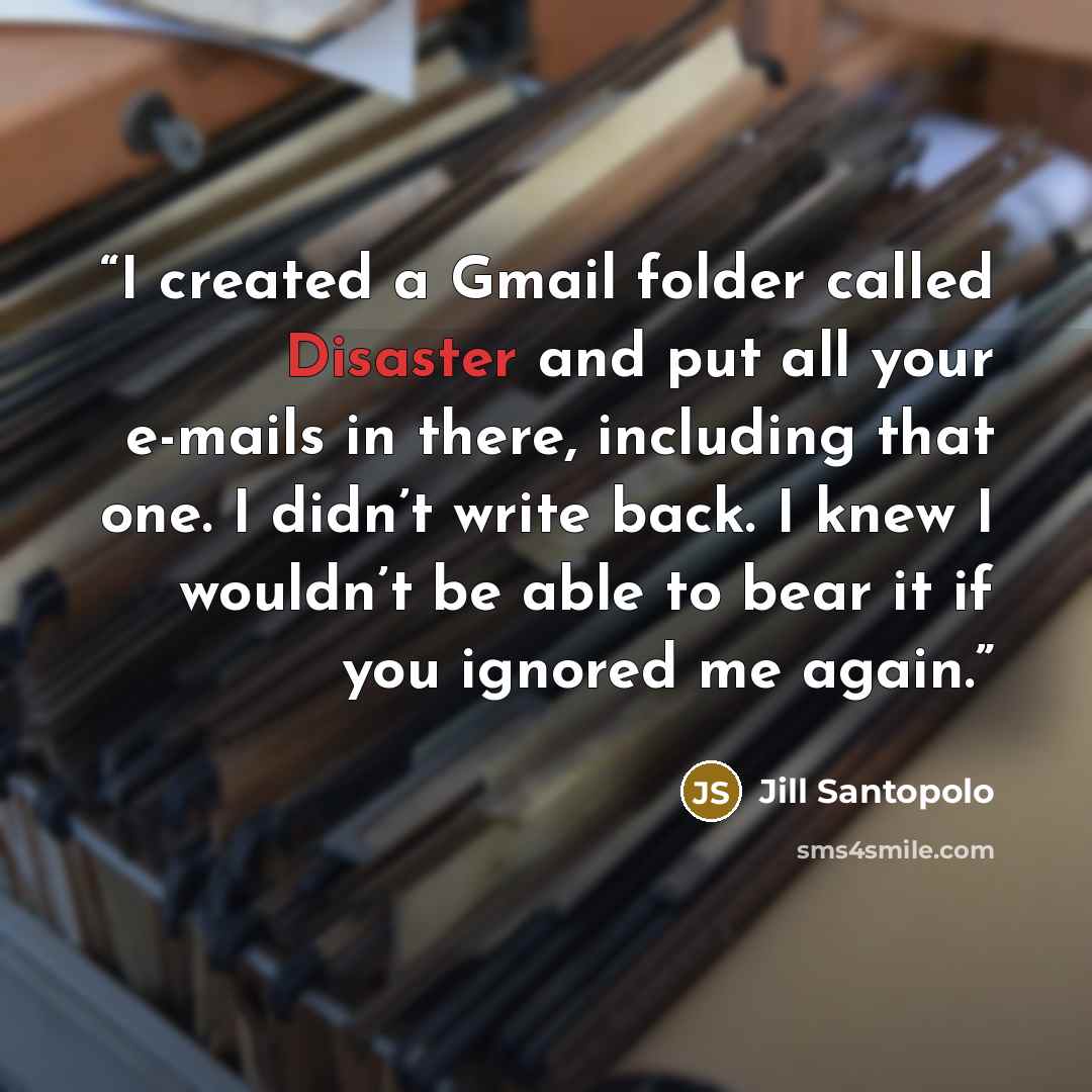 “I created a Gmail folder called Disaster and put all your e-mails in there, including that one. I didn’t write back. I knew I wouldn’t be able to bear it if you ignored me again.” quote by Jill Santopolo