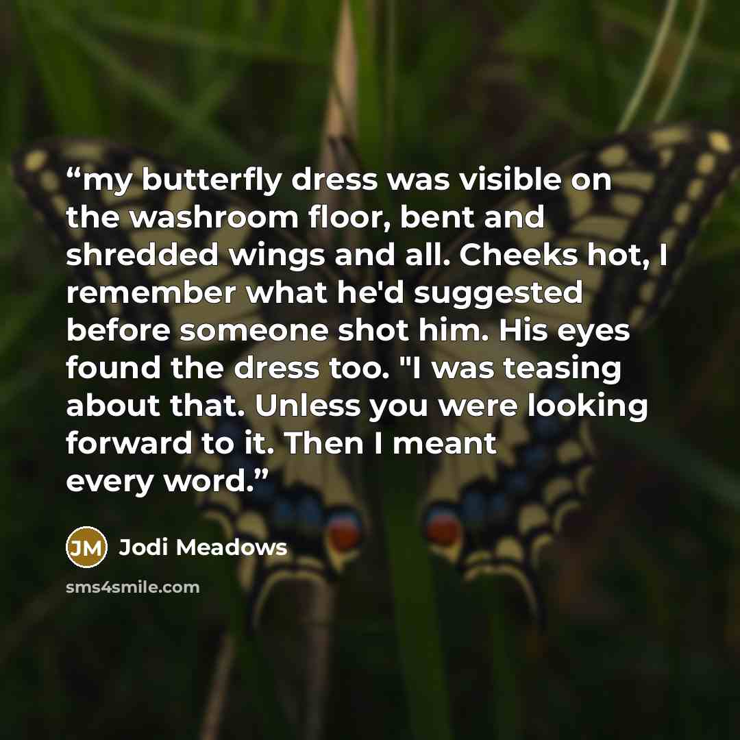 “my butterfly dress was visible on the washroom floor, bent and shredded wings and all. Cheeks hot, I remember what he'd suggested before someone shot him. His eyes found the dress too. "I was teasing about that. Unless you were looking forward to it. Then I meant every word.” quote by Jodi Meadows