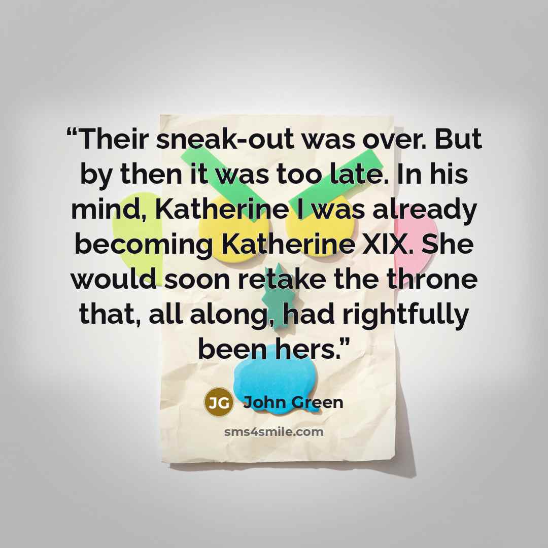 “Their sneak-out was over. But by then it was too late. In his mind, Katherine I was already becoming Katherine XIX. She would soon retake the throne that, all along, had rightfully been hers.” quote by John Green
