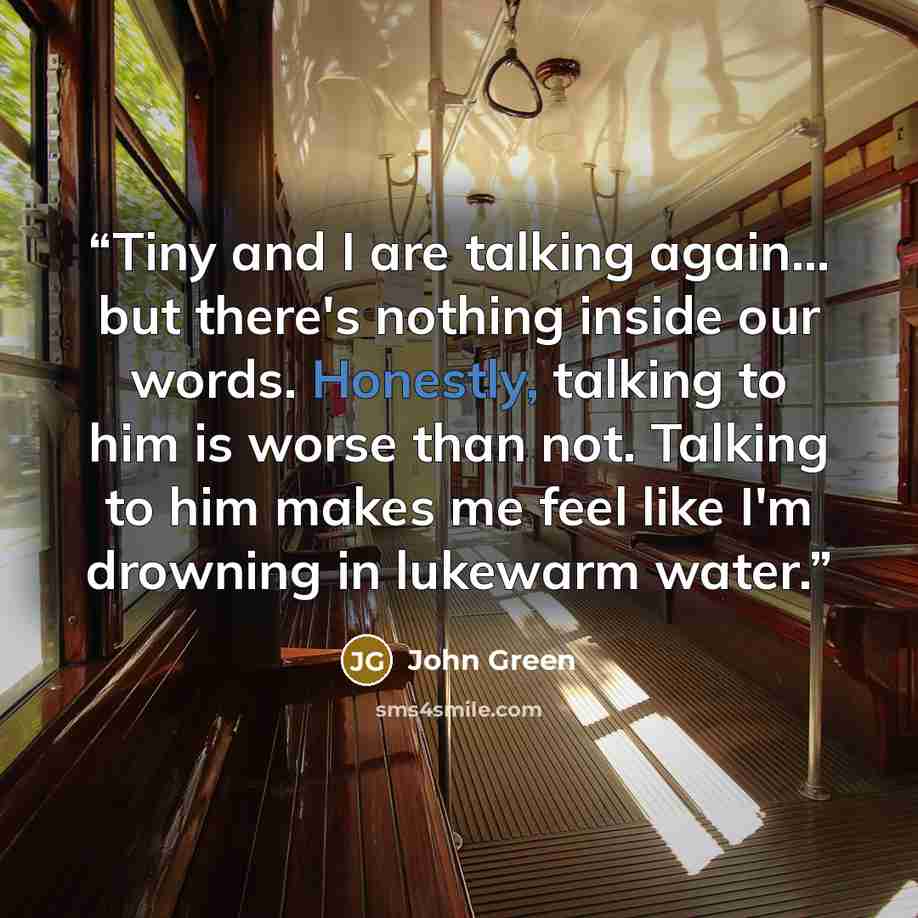 “Tiny and I are talking again… but there's nothing inside our words. Honestly, talking to him is worse than not. Talking to him makes me feel like I'm drowning in lukewarm water.” quote by John Green