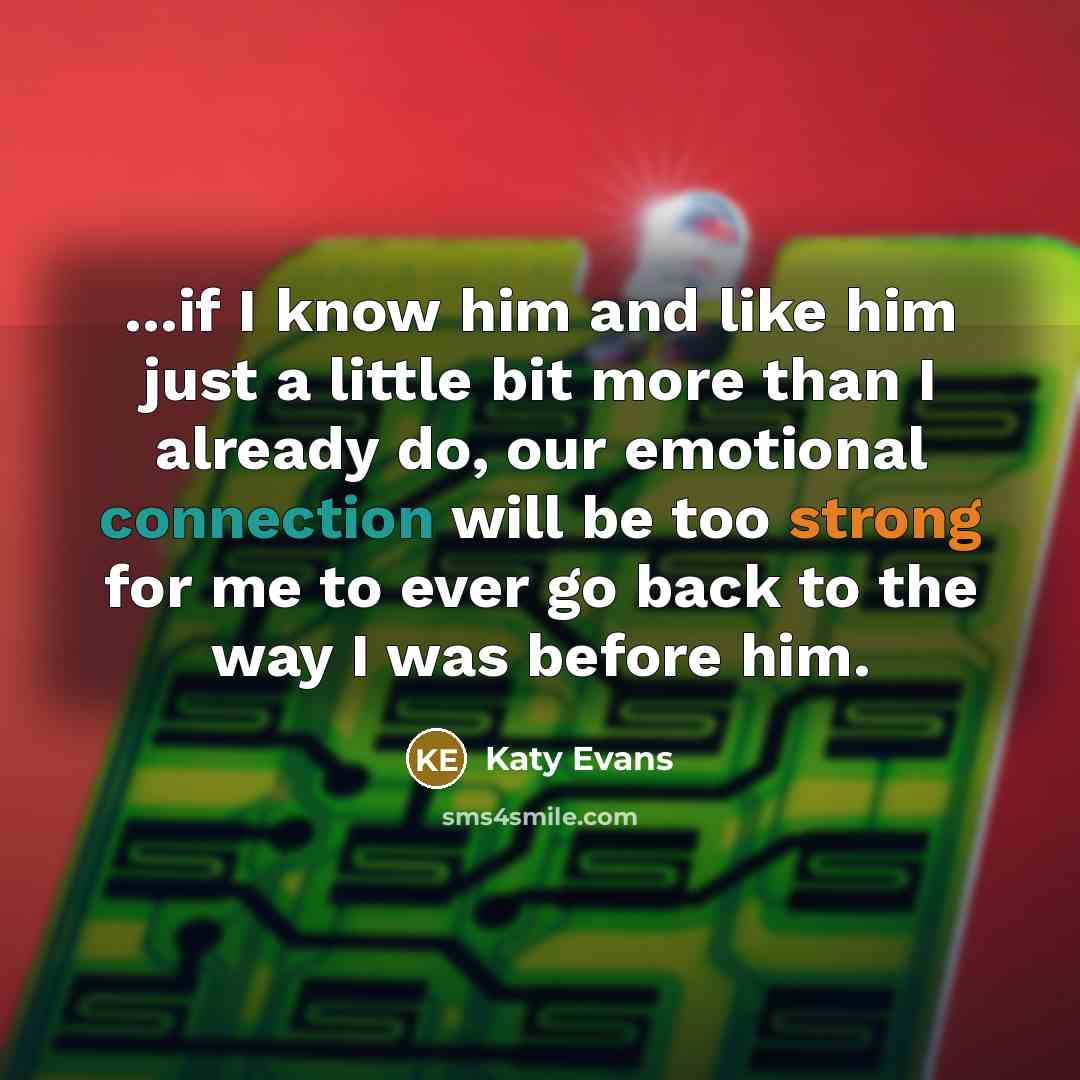 “...if I know him and like him just a little bit more than I already do, our emotional connection will be too strong for me to ever go back to the way I was before him.” quote by Katy Evans