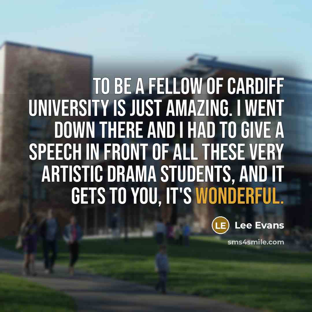 “To be a fellow of Cardiff University is just amazing. I went down there and I had to give a speech in front of all these very artistic drama students, and it gets to you, it's wonderful.” quote by Lee Evans