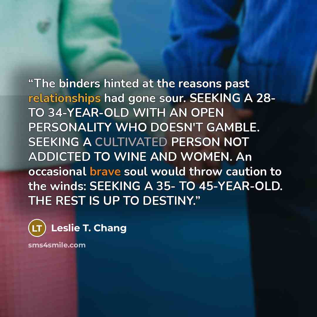 “The binders hinted at the reasons past relationships had gone sour. SEEKING A 28- TO 34-YEAR-OLD WITH AN OPEN PERSONALITY WHO DOESN'T GAMBLE. SEEKING A CULTIVATED PERSON NOT ADDICTED TO WINE AND WOMEN. An occasional brave soul would throw caution to the winds: SEEKING A 35- TO 45-YEAR-OLD. THE…” quote by Leslie T. Chang